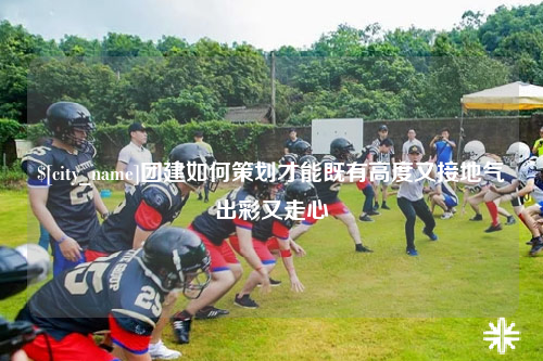 滨州团建如何策划才能既有高度又接地气出彩又走心